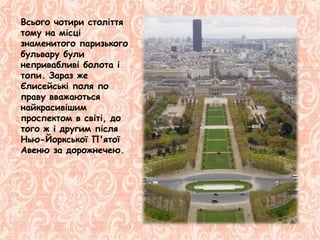 Всього чотири століття
тому на місці
знаменитого паризького
бульвару були
непривабливі болота і
топи. Зараз же
Єлисейські поля по
праву вважаються
найкрасивішим
проспектом в світі, до
того ж і другим після
Нью-Йоркської П'ятої
Авеню за дорожнечею.
 