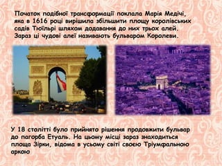 Початок подібної трансформації поклала Марія Медічі,
яка в 1616 році вирішила збільшити площу королівських
садів Тюїльрі шляхом додавання до них трьох алей.
Зараз ці чудові алеї називають бульваром Королеви.
У 18 столітті було прийнято рішення продовжити бульвар
до пагорба Етуаль. На цьому місці зараз знаходиться
площа Зірки, відома в усьому світі своєю Тріумфальною
аркою
 