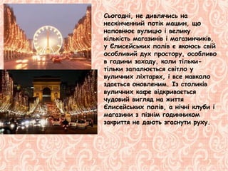 Сьогодні, не дивлячись на
нескінченний потік машин, що
наповнює вулицю і велику
кількість магазинів і магазинчиків,
у Єлисейських полів є якоюсь свій
особливий дух простору, особливо
в години заходу, коли тільки-
тільки запалюється світло у
вуличних ліхтарях, і все навколо
здається оновленим. Із столиків
вуличних кафе відкривається
чудовий вигляд на життя
Єлисейських полів, а нічні клуби і
магазини з пізнім годинником
закриття не дають згаснути руху.
 