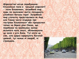 Міфологічні місця перебування:
Єлисейські поля в грецької міфології
- поля блаженних, загробний мир,
куди по закінченні життя попадають
улюблені богами герої. Загробний
мир спочатку представлявся як Аид,
але Гомер часто згадував про
«острови блаженних» або прекрасних
полях на березі ріки Океан, що
перебуває на крайньому заході
великого кола землі, облямовуючи
це коло з усіх боків. Тут ніхто не
сіяє, але щораз одержують багатий
урожай, тут немає ні хвороб, ні
страждань.
 