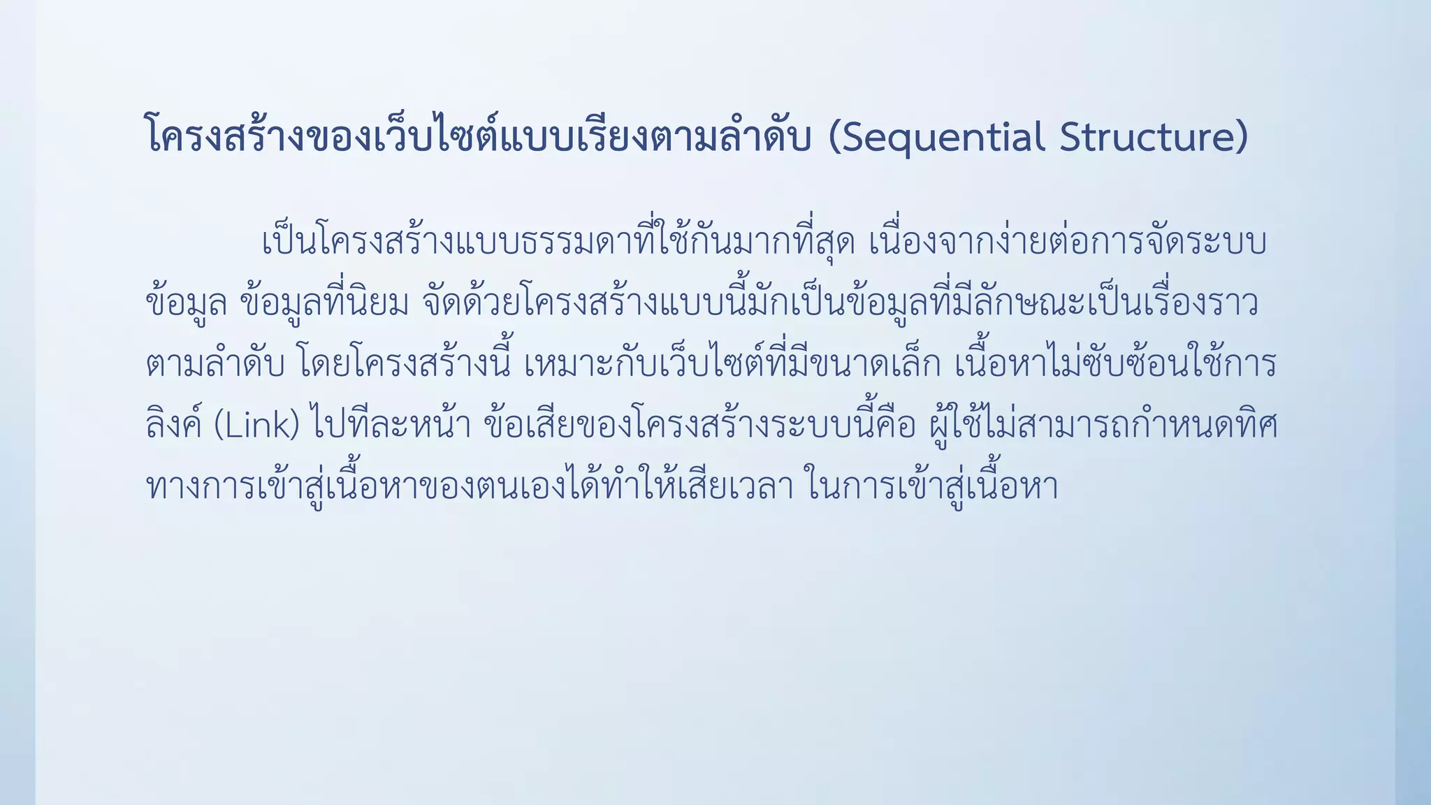 โครงสร้างของเว็บไซต์แบบเรียงตามลาดับ (Sequential Structure)
เป็นโครงสร้างแบบธรรมดาที่ใช้กันมากที่สุด เนื่องจากง่ายต่อการจัดระบบ
ข้อมูล ข้อมูลที่นิยม จัดด้วยโครงสร้างแบบนี้มักเป็นข้อมูลที่มีลักษณะเป็นเรื่องราว
ตามลาดับ โดยโครงสร้างนี้ เหมาะกับเว็บไซต์ที่มีขนาดเล็ก เนื้อหาไม่ซับซ้อนใช้การ
ลิงค์ (Link) ไปทีละหน้า ข้อเสียของโครงสร้างระบบนี้คือ ผู้ใช้ไม่สามารถกาหนดทิศ
ทางการเข้าสู่เนื้อหาของตนเองได้ทาให้เสียเวลา ในการเข้าสู่เนื้อหา
 