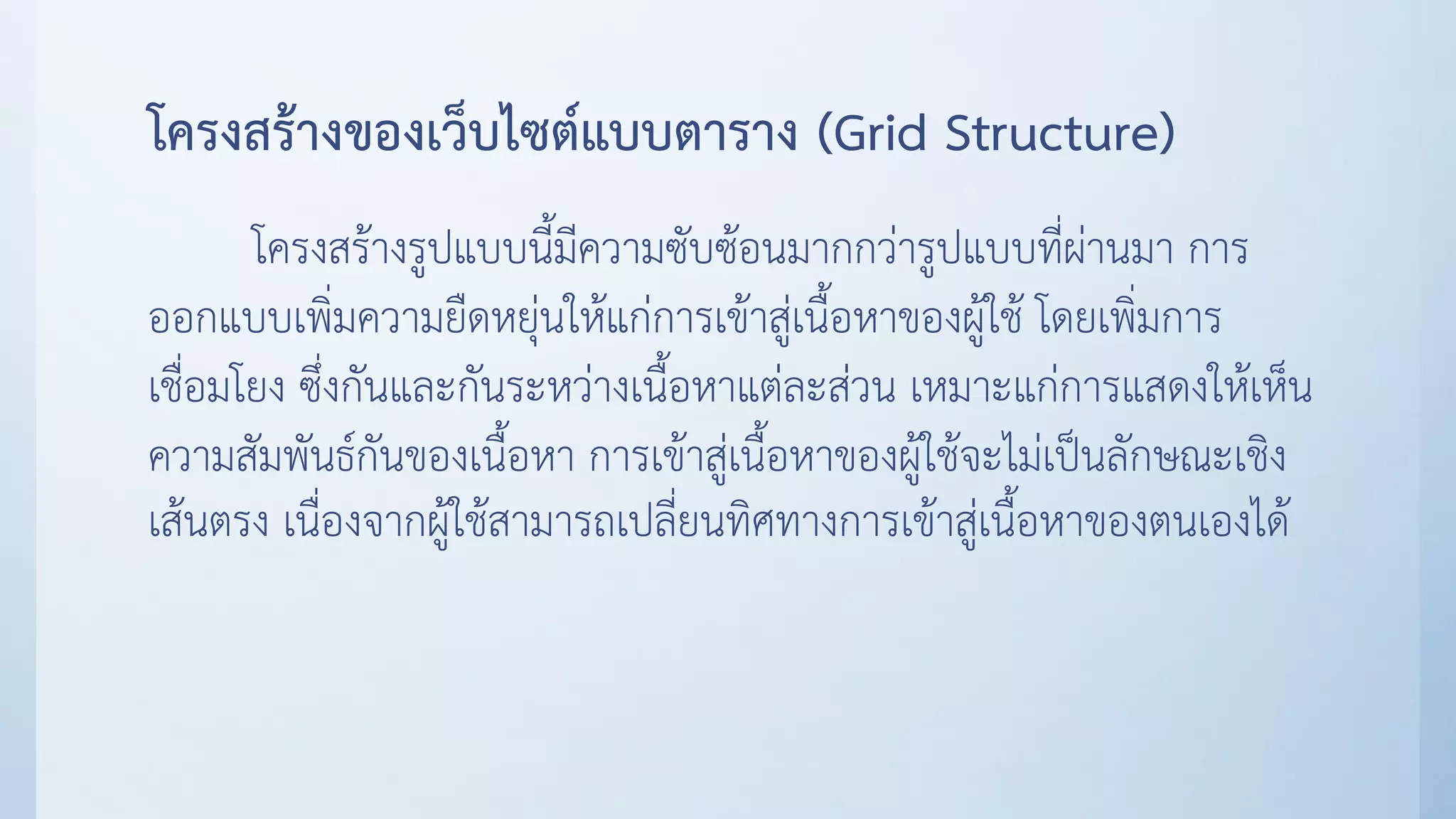 โครงสร้างของเว็บไซต์แบบตาราง (Grid Structure)
โครงสร้างรูปแบบนี้มีความซับซ้อนมากกว่ารูปแบบที่ผ่านมา การ
ออกแบบเพิ่มความยืดหยุ่นให้แก่การเข้าสู่เนื้อหาของผู้ใช้ โดยเพิ่มการ
เชื่อมโยง ซึ่งกันและกันระหว่างเนื้อหาแต่ละส่วน เหมาะแก่การแสดงให้เห็น
ความสัมพันธ์กันของเนื้อหา การเข้าสู่เนื้อหาของผู้ใช้จะไม่เป็นลักษณะเชิง
เส้นตรง เนื่องจากผู้ใช้สามารถเปลี่ยนทิศทางการเข้าสู่เนื้อหาของตนเองได้
 