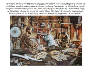 Τα στοιχεία που αφορούν στην κοινωνική οργάνωση κατά τη Μεσολιθική εποχή είναι λιγοστά και
αντλούνται αποκλειστικά από τα αρχαιολογικά ευρήματα. Οι άνθρωποι της Μεσολιθικής εποχής
θεωρείται ότι συνδέονταν μεταξύ τους, όπως και οι πρόγονοί τους κατά την Παλαιολιθική εποχή,
με δεσμούς συγγένειας και ζούσαν σε ομάδες 10 έως 30 ατόμων. Η κατοίκηση σε μονιμότερη
βάση στη διάρκεια της Μεσολιθικής τόνωσε το αίσθημα της συμβίωσης και συνεργασίας.
 