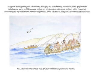 Δείγματα συνεργασίας και κοινωνικής συνοχής της μεσολιθικής κοινωνίας είναι η οργάνωση
ταξιδιών σε ανοιχτή θάλασσα με στόχο την εξεύρεση κατάλληλων πρώτων υλών (οψιανού,
ανδεσίτη) για την κατασκευή λίθινων εργαλείων, αλλά και την αλιεία μεγάλων ψαριών (τονοειδών).
Καλλιτεχνική απεικόνιση των πρώτων θαλάσσιων μέσων στο Αιγαίο.
 