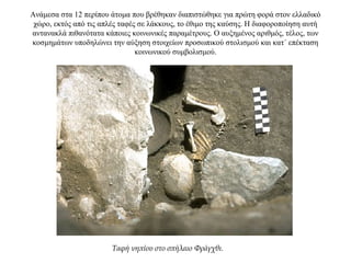 Ανάμεσα στα 12 περίπου άτομα που βρέθηκαν διαπιστώθηκε για πρώτη φορά στον ελλαδικό
χώρο, εκτός από τις απλές ταφές σε λάκκους, το έθιμο της καύσης. Η διαφοροποίηση αυτή
αντανακλά πιθανότατα κάποιες κοινωνικές παραμέτρους. Ο αυξημένος αριθμός, τέλος, των
κοσμημάτων υποδηλώνει την αύξηση στοιχείων προσωπικού στολισμού και κατ΄ επέκταση
κοινωνικού συμβολισμού.
Ταφή νηπίου στο σπήλαιο Φράγχθι.
 