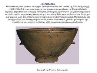 ΕΞΕΙΔΙΚΕΥΣΗ
Η εξειδίκευση στην εργασία, που άρχισε να διαφαίνεται ήδη από τα τέλη της Νεολιθικής εποχής
(4800-3200 π.Χ.), είναι πλέον εμφανής στα αρχαιολογικά κατάλοιπα της Πρωτοελλαδικής
περιόδου. Πηλοπλαστική-κεραμική, λιθοτεχνία, οστεουργία, υφαντουργία και μεταλλοτεχνία είναι
οι εξειδικευμένες παραγωγικές δραστηριότητες που απασχολούν, κατά περίπτωση, ένα άτομο, μια
μικρή ομάδα, μια ή περισσότερες οικογένειες σε έναν πρωτοελλαδικό οικισμό. Ο εντοπισμός από
τον αρχαιολόγο των δραστηριοτήτων αυτών μέσα σε έναν οικισμό, χιλιάδες χρόνια μετά την
εγκατάλειψή του, αποτελεί πολύπλοκη αλλά εξαιρετικά ενδιαφέρουσα διαδικασία.
Λέρνα III. ΠΕ II Δίωτη βαθειά φιάλη
 