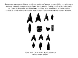 Εργαστήρια κατεργασίας λίθινων εργαλείων, κυρίως από οψιανό και πυριτόλιθο, εντοπίζονται σε
αρκετούς οικισμούς, σύμφωνα με ευρήματα από τη Mάνικα Ευβοίας, τον Άγιο Κοσμά Αττικής,
τις Ζυγουριές Κορινθίας, την Τίρυνθα και τη Λέρνα στην Αργολίδας κ.α. Eξειδικευμένη
κατασκευή εργαλείων από οστά ζώων εντοπίστηκε στον πρωτοελλαδικό οικισμό της Τίρυνθας.
Λέρνα III-V. ΠΕ II, ΠΕ III, Αιχμές βελών από
πυριτόλιθο και οψιανό.
 