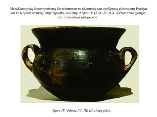 Μεταλλουργικές δραστηριότητες διαγνώστηκαν σε κλειστούς και υπαίθριους χώρους στη Ραφήνα
και το Κορωπί Aττικής, στην Tίρυνθα, ενώ στην Αίγινα IV (2300-220 π.Χ.) εντοπίστηκε χυτήριο
για το λειώσιμο του χαλκού.
Λέρνα IV, Φάσεις 2-3. ΠΕ III Δίωτη φιάλη.
 