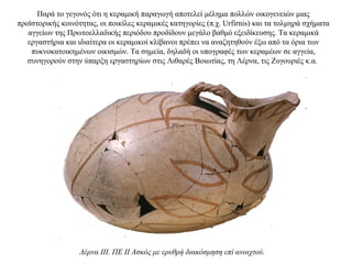 Παρά το γεγονός ότι η κεραμική παραγωγή αποτελεί μέλημα πολλών οικογενειών μιας
προϊστορικής κοινότητας, οι ποικίλες κεραμικές κατηγορίες (π.χ. Urfirnis) και τα τολμηρά σχήματα
αγγείων της Πρωτοελλαδικής περιόδου προδίδουν μεγάλο βαθμό εξειδίκευσης. Τα κεραμικά
εργαστήρια και ιδιαίτερα οι κεραμικοί κλίβανοι πρέπει να αναζητηθούν έξω από τα όρια των
πυκνοκατοικημένων οικισμών. Tα σημεία, δηλαδή οι υπογραφές των κεραμέων σε αγγεία,
συνηγορούν στην ύπαρξη εργαστηρίων στις Λιθαρές Βοιωτίας, τη Λέρνα, τις Ζυγουριές κ.α.
Λέρνα III. ΠΕ II Ασκός με ερυθρή διακόσμηση επί ανοιχτού.
 