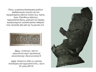 Tέλος, η εμπίεστη διακόσμηση μεγάλων
αποθηκευτικών αγγείων και του
περιχειλώματος πήλινων εστιών (π.χ. Λέρνα,
Άρια, Τίρυνθα) με πήλινους
σφραγιδοκύλινδρους, μαρτυρεί την ύπαρξη
περιπλανώμενων κατασκευαστών πιθαριών
στην Αργολίδα ήδη από την 3η χιλιετία π.Χ.
Πανω: Ανάπτυγμα πήλινου
σφραγιδοκύλινδρου (σχεδιαστική
αποκατάσταση). Πρωτοελλαδική ΙΙ.
Δεξιά: Σπασμένος πίθος με εμπίεστη
διακόσμηση από σφραγιδοκυλίνδυς. Λέρνα
ΙΙΙ φάση (ΠΕ ΙΙ)
 