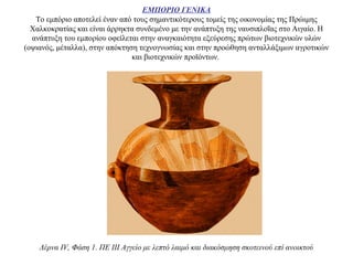 ΕΜΠΟΡΙΟ ΓΕΝΙΚΑ
Το εμπόριο αποτελεί έναν από τους σημαντικότερους τομείς της οικονομίας της Πρώιμης
Χαλκοκρατίας και είναι άρρηκτα συνδεμένο με την ανάπτυξη της ναυσιπλοΐας στο Αιγαίο. Η
ανάπτυξη του εμπορίου οφείλεται στην αναγκαιότητα εξεύρεσης πρώτων βιοτεχνικών υλών
(οψιανός, μέταλλα), στην απόκτηση τεχνογνωσίας και στην προώθηση ανταλλάξιμων αγροτικών
και βιοτεχνικών προϊόντων.
Λέρνα IV, Φάση 1. ΠΕ III Αγγείο με λεπτό λαιμό και διακόσμηση σκοτεινού επί ανοικτού
 