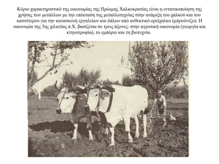 Κύριο χαρακτηριστικό της οικονομίας της Πρώιμης Χαλκοκρατίας είναι η εντατικοποίηση της
χρήσης των μετάλλων με την επέκταση της μεταλλοτεχνίας στην ανάμιξη του χαλκού και του
κασσίτερου για την κατασκευή εργαλείων και όπλων από ανθεκτικό ορείχαλκο (μπρούντζο). Η
οικονομία της 3ης χιλιετίας π.Χ. βασίζεται σε τρεις άξονες: στην αγροτική οικονομία (γεωργία και
κτηνοτροφία), το εμπόριο και τη βιοτεχνία.
 