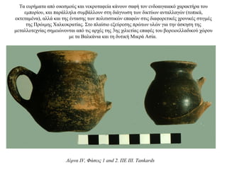 Τα ευρήματα από οικισμούς και νεκροταφεία κάνουν σαφή τον ενδοαιγαιακό χαρακτήρα του
εμπορίου, και παράλληλα συμβάλλουν στη διάγνωση των δικτύων ανταλλαγών (τοπικά,
εκτεταμένα), αλλά και της έντασης των πολιτιστικών επαφών στις διαφορετικές χρονικές στιγμές
της Πρώιμης Χαλκοκρατίας. Στο πλαίσιο εξεύρεσης πρώτων υλών για την άσκηση της
μεταλλοτεχνίας σημειώνονται από τις αρχές της 3ης χιλιετίας επαφές του βορειοελλαδικού χώρου
με τα Βαλκάνια και τη δυτική Μικρά Ασία.
Λέρνα IV, Φάσεις 1 and 2. ΠΕ III. Tankards
 