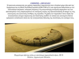 ΕΜΠΟΡΙΟ – ΣΦΡΑΓΙΔΕΣ
H έμπνευση κατασκευής και χρήσης σφραγίδων σημειώνεται στον ελλαδικό χώρο ήδη από την
Αρχαιότερη και τη Μέση Νεολιθική περίοδο (6500-5300 π.X.) και σχετίζεται πιθανότατα με τον
καλλωπισμό (περίαπτο, κόσμηση σώματος). Η μεταγενέστερη ανεύρεση σφραγίδων και των
αποτυπωμάτων τους (σφραγισμάτων) σε οικισμούς κυρίως της Πρωτοελλαδικής ΙΙ απηχεί τις νέες
οικονομικές και κοινωνικές συνθήκες της περιόδου. Η χρήση των σφραγίδων κάνει σαφή την
αναγκαιότητα ελέγχου παραγωγής και διακίνησης αγαθών σε τοπικά και εκτεταμένα δίκτυα
εμπορικών ανταλλαγών αλλά και την αναγκαιότητα δήλωσης της ταυτότητας του κατόχου τους.
Περιχείλωμα πήλινης εστίας με αποτύπωμα σφραγιδοκύλινδρου, ΠΕ ΙΙ.
Ναύπλιο, Αρχαιολογικό Μουσείο.
 