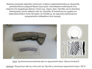 Ιδιαίτερη κατηγορία σφραγίδων αποτελούν οι πήλινοι σφραγιδοκύλινδροι με σπειροειδή,
μαιανδροειδή και γραμμικά θέματα (ζιγκ-ζαγκ). Aποτυπώματα-αναπτύγματά τους
σώζονται στο περιχείλωμα πήλινων εστιών (π.χ. Λέρνα, Άρια, Τίρυνθα), και σε πλαστικές
διακοσμητικές ταινίες πιθαριών από την Aργολίδα. H κατασκευή και η χρήση των
σφραγιδοκυλίνδρων αυτών θα πρέπει να συνδεθεί με την παρουσία εξειδικευμένων
κεραμοπλαστών (πιθαράδων) στην περιοχή.
Δεξιά: Σχεδιαστική αποκατάσταση πήλινου σφραγιδοκύλινδρου. Πρωτοελλαδική ΙΙ .
Αριστερά: Περιχείλωμα πήλινης εστίας από την Τίρυνθα με αποτύπωμα σφραγιδοκύλινδρου, ΠΕ ΙΙ..
 