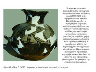 Η αγροτική οικονομία
περιλαμβάνει την καλλιέργεια
των γνωστών από τη Νεολιθική
εποχή (6880-3200 π.Χ.)
δημητριακών και οσπρίων.
Παράλληλα, αρχίζει σε
περιορισμένη κλίμακα η
καλλιέργεια της ελιάς και του
αμπελιού. Οι κλιματολογικές
συνθήκες και ο καλύτερος
εργαλειακός εξοπλισμός
(μπρούντζινα εργαλεία, χρήση
αρότρου) επιφέρουν, ιδιαίτερα
κατά την Πρωτοελλαδική ΙΙ
περίοδο, την αύξηση της
παραγωγής και του αγροτικού
πλεονάσματος. Η κτηνοτροφία
περιλαμβάνει την εκτροφή
αιγοπροβάτων και βοοειδών, τα
προϊόντα των οποίων είναι
βασικά για τη διατροφή και την
υφαντουργία του μαλλιού.
Λέρνα IV, Φάση 2. ΠΕ III . Αμφορέας με διακόσμηση σκοτεινού επί ανοιχτού
 