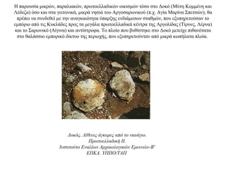 Η παρουσία μικρών, παραλιακών, πρωτοελλαδικών οικισμών τόσο στο Δοκό (Μύτη Κομμένη και
Λέδεζα) όσο και στα γειτονικά, μικρά νησιά του Αργοσαρωνικού (π.χ. Aγία Mαρίνα Σπετσών), θα
πρέπει να συνδεθεί με την αναγκαιότητα ύπαρξης ενδιάμεσων σταθμών, που εξυπηρετούσαν το
εμπόριο από τις Κυκλάδες προς τα μεγάλα πρωτοελλαδικά κέντρα της Αργολίδας (Τίρυνς, Λέρνα)
και το Σαρωνικό (Αίγινα) και αντίστροφα. Το πλοίο που βυθίστηκε στο Δοκό μετείχε πιθανότατα
στο θαλάσσιο εμπορικό δίκτυο της περιοχής, που εξυπηρετούνταν από μικρά κωπήλατα πλοία.
Δοκός. Λίθινες άγκυρες από το ναυάγιο.
Πρωτοελλαδική II.
Iνστιτούτο Eναλίων Aρχαιολογικών Eρευνών-B'
EΠKA. YΠΠO/TAΠ
 