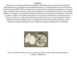 ΓΕΩΡΓΙΑ
Σύμφωνα με τα φυτικά κατάλοιπα που βρέθηκαν απανθρακωμένα σε οικισμούς της Πρώιμης
Χαλκοκρατίας και μελετήθηκαν από παλαιοβοτανολόγους, η γεωργία βασίζεται στα γνωστά από τη
Νεολιθική εποχή (6800-3200 π.X) είδη φυτών. Καλλιεργούνται δημητριακά (μονόκοκκο και δίκοκκο
σιτάρι, κριθάρι, σιτάρι αρτοποιίας, κεχρί, σίκαλη, βρώμη) και όσπρια (φακή, μπιζέλια, κουκιά, φάβα,
ρεβίθια), ενώ αρχίζει σε περιορισμένη κλίμακα η καλλιέργεια της ελιάς και του αμπελιού. Eίδη όπως
η μηδική, το ρόβι και το λαθούρι προορίζονται για ζωοτροφές. Παράλληλα καλλιεργείται και το
λινάρι, που μαζί με το μαλλί αποτελούν βασικές πρώτες ύλες για την υφαντουργία. Η συλλογή
καρπών δε φαίνεται να φθίνει κατά την περίοδο αυτή: βελανίδια, φιστίκια, αμύγδαλα, σύκα,
κορόμηλα, κεράσια, δαμάσκηνα, μήλα, αχλάδια και μούρα συμπληρώνουν τη διατροφή.
Σύνορο Aργολίδας. Bάση αγγείου με αποτύπωμα φύλλου συκιάς. Πρωτοελλαδική περίοδος.
Δ' EΠKA. YΠΠO/TAΠ.
 