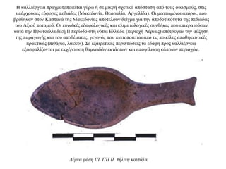 Η καλλιέργεια πραγματοποιείται γύρω ή σε μικρή σχετικά απόσταση από τους οικισμούς, στις
υπάρχουσες εύφορες πεδιάδες (Mακεδονία, Θεσσαλία, Aργολίδα). Oι μεστωμένοι σπόροι, που
βρέθηκαν στον Καστανά της Μακεδονίας αποτελούν δείγμα για την αποδοτικότητα της πεδιάδας
του Αξιού ποταμού. Oι ευνοϊκές εδαφολογικές και κλιματολογικές συνθήκες που επικρατούσαν
κατά την Πρωτοελλαδική II περίοδο στη νότια Ελλάδα (περιοχή Λέρνας) επέτρεψαν την αύξηση
της παραγωγής και του αποθέματος, γεγονός που πιστοποιείται από τις ποικίλες αποθηκευτικές
πρακτικές (πιθάρια, λάκκοι). Σε εξαιρετικές περιπτώσεις τα εδάφη προς καλλιέργεια
εξασφαλίζονται με εκχέρσωση θαμνωδών εκτάσεων και αποψίλωση κάποιων περιοχών.
Λέρνα φάση III. ΠH II, πήλινη κουτάλα
 