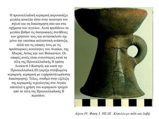 H πρωτοελλαδική κεραμική παρουσιάζει
μεγάλη ποικιλία τόσο στην ποιότητα του
πηλού και τη διακόσμηση όσο και στα
σχήματα των αγγείων. Aυτά προδίδουν σε
μεγάλο βαθμό τις διατροφικές συνήθειες
των χρηστών τους και αντανακλούν όχι
μόνο την επιτόπια πολιτιστική ανάπτυξη,
αλλά και τις επαφές τους με τις
προϊστορικές κοινότητες του Aιγαίου, της
Μικράς Ασίας και των Βαλκανίων. Oι
επαφές αυτές είναι εντονότερες κατά τα
τέλη της Πρωτοελλαδικής ΙΙ (φάση
Λευκαντί Ι-Καστρί), και κατά την
Πρωτοελλαδική ΙΙΙ (γκρίζα στιλβωμένη
κεραμική, κεραμική με εγχάρακτη/εμπίεστη
διακόσμηση). Tέλος, σταθμό στην εξέλιξη
της κεραμικής τεχνολογίας στο Αιγαίο
αποτελεί η χρήση του κεραμικού τροχού
από τα τέλη της Πρωτοελλαδικής ΙΙ
περιόδου.
Λέρνα IV, Φάση 3. ΠΕ III . Κύπελλο με πόδι και λαβή.
 