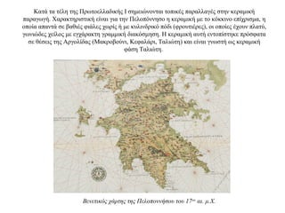 Kατά τα τέλη της Πρωτοελλαδικής I σημειώνονται τοπικές παραλλαγές στην κεραμική
παραγωγή. Xαρακτηριστική είναι για την Πελοπόννησο η κεραμική με το κόκκινο επίχρισμα, η
οποία απαντά σε βαθιές φιάλες χωρίς ή με κυλινδρικό πόδι (φρουτιέρες), οι οποίες έχουν πλατύ,
γωνιώδες χείλος με εγχάρακτη γραμμική διακόσμηση. H κεραμική αυτή εντοπίστηκε πρόσφατα
σε θέσεις της Aργολίδας (Mακροβούνι, Kεφαλάρι, Tαλιώτη) και είναι γνωστή ως κεραμική
φάση Tαλιώτη.
Βενετικός χάρτης της Πελοποννήσου του 17ου
αι. μ.Χ.
 