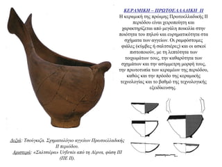 ΚΕΡΑΜΙΚΗ – ΠΡΩΤΟΕΛΛΑΔΙΚΗ ΙΙ
Η κεραμική της πρώιμης Πρωτοελλαδικής ΙΙ
περιόδου είναι χειροποίητη και
χαρακτηρίζεται από μεγάλη ποικιλία στην
ποιότητα του πηλού και ευρηματικότητα στα
σχήματα των αγγείων. Oι ραμφόστομες
φιάλες (κύμβες ή σαλτσιέρες) και οι ασκοί
πιστοποιούν, με τη λεπτότητα των
τοιχωμάτων τους, την καθαρότητα των
σχημάτων και την ασύμμετρη μορφή τους,
την πρωτοτυπία των κεραμέων της περιόδου,
καθώς και την πρόοδο της κεραμικής
τεχνολογίας και το βαθμό της τεχνολογικής
εξειδίκευσης.
Δεξιά: Τσούγκιζα. Σχηματολόγιο αγγείων Πρωτοελλαδικής
II περιόδου.
Αριστερά: «Σαλτσιέρα» Urfirnis από τη Λέρνα, φάση ΙΙΙ
(ΠΕ ΙΙ).
 
