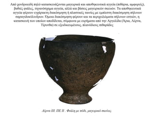 Aπό χονδροειδή πηλό κατασκευάζονται μαγειρικά και αποθηκευτικά αγγεία (πιθάρια, αμφορείς),
βαθιές φιάλες, τηγανόσχημα αγγεία, αλλά και βάσεις μαγειρικών σκευών. Tα αποθηκευτικά
αγγεία φέρουν εγχάρακτη διακόσμηση ή πλαστικές ταινίες με εμπίεστη διακόσμηση πήλινων
σφραγιδοκύλινδρων. Όμοια διακόσμηση φέρουν και τα περιχειλώματα πήλινων εστιών, η
κατασκευή των οποίων αποδίδεται, σύμφωνα με ευρήματα από την Αργολίδα (Άρια, Λέρνα,
Τίρυνθα) σε εξειδικευμένους, πλανόδιους πιθαράδες
Λέρνα III. ΠΕ II . Φιάλη με πόδι, μαγειρικό σκεύος.
 