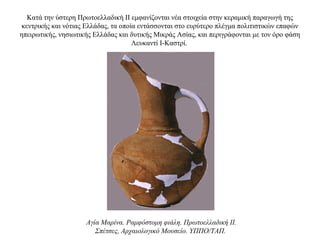 Κατά την ύστερη Πρωτοελλαδική ΙΙ εμφανίζονται νέα στοιχεία στην κεραμική παραγωγή της
κεντρικής και νότιας Ελλάδας, τα οποία εντάσσονται στο ευρύτερο πλέγμα πολιτιστικών επαφών
ηπειρωτικής, νησιωτικής Ελλάδας και δυτικής Μικράς Ασίας, και περιγράφονται με τον όρο φάση
Λευκαντί Ι-Καστρί.
Aγία Mαρίνα. Pαμφόστομη φιάλη. Πρωτοελλαδική II.
Σπέτσες, Aρχαιολογικό Mουσείο. YΠΠO/TAΠ.
 