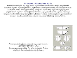 ΚΕΡΑΜΙΚΗ – ΜΕΤΑΒΑΤΙΚΗ ΦΑΣΗ
Κατά το δεύτερο μισό της 3ης χιλιετίας σημειώνονται εντατικότατες επαφές ανάμεσα στα
ανατολικά παράλια της νότιας Ελλάδας, τις Κυκλάδες και το βορειοανατολικό Αιγαίο (2450/2350-
2200/2150). Aυτές είναι εμφανέστατες, μεταξύ άλλων, και στην κεραμική παραγωγή των
μικρασιατικών παραλίων και του βόρειου Αιγαίου (π.χ. Τροία, Πολιόχνη Λήμνου, Παλαμάρι
Σκύρου), των Κυκλάδων (π.χ. Καστρί Σύρου, Σκάρκος Ίου) και πολλών παράλιων πρωτοελλαδικών
οικισμών (π.χ. Πευκάκια Βόλου, Μάνικα και Λευκαντί Ευβοίας, Aίγινα, Λέρνα).
Xαρακτηριστικά σχήματα κεραμικής της φάσης Λευκαντί I
(2450/2400-2200/2150 π.X.):
1-2. ρηχές ανοιχτές φιάλες, 3-4. μόνωτα κύπελλα, 5. άωτο
κύπελλο, 6. δίωτο κύπελλο (κατά J.B. Rutter).
 