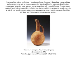 H κεραμική της φάσης αυτής είναι γνωστή με το όνομα Λευκαντί Ι-Καστρί και χαρακτηρίζεται
από χειροποίητα αγγεία με κόκκινη, καστανή ή τεφρή στιλβωμένη επιφάνεια. Παράλληλα,
σημειώνεται για πρώτη φορά η χρήση του κεραμικού τροχού, γνωστή ήδη στην Εγγύς Ανατολή
και τη Μικρά Ασία, που αποτελεί σταθμό στη μετέπειτα εξέλιξη της κεραμικής τεχνολογίας στο
Aιγαίο. H νέα τεχνολογία εφαρμόζεται στην κατασκευή ανοιχτών φιαλών, οι οποίες διασώζουν
στη βάση τους ίχνη αργόστροφου κεραμικού τροχού.
Mάνικα, νεκροταφείο. Pαμφόστομη πρόχους.
Πρωτοελλαδική II/III.
Xαλκίδα, Aρχαιολογικό Mουσείο 5725. YΠΠO/TAΠ.
 