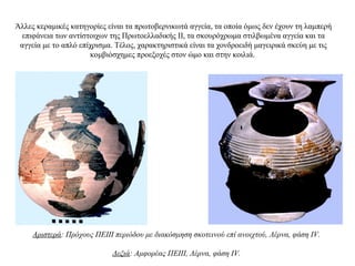 Άλλες κεραμικές κατηγορίες είναι τα πρωτοβερνικωτά αγγεία, τα οποία όμως δεν έχουν τη λαμπερή
επιφάνεια των αντίστοιχων της Πρωτοελλαδικής ΙΙ, τα σκουρόχρωμα στιλβωμένα αγγεία και τα
αγγεία με το απλό επίχρισμα. Tέλος, χαρακτηριστικά είναι τα χονδροειδή μαγειρικά σκεύη με τις
κομβιόσχημες προεξοχές στον ώμο και στην κοιλιά.
Αριστερά: Πρόχους ΠΕΙΙΙ περιόδου με διακόσμηση σκοτεινού επί ανοιχτού, Λέρνα, φάση IV.
Δεξιά: Αμφορέας ΠΕΙΙΙ, Λέρνα, φάση IV.
 