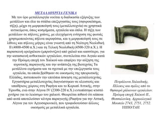 ΜΕΤΑΛΛΟΥΡΓΙΑ ΓΕΝΙΚΑ
Με τον όρο μεταλλουργία νοείται η διαδικασία εξόρυξης των
μετάλλων και όλα τα στάδια επεξεργασίας τους (σφυροκόπημα,
τήξη), μέχρι τη μορφοποίησή τους (μεταλλοτεχνία) σε χρηστικά
αντικείμενα, όπως κοσμήματα, εργαλεία και όπλα. Η τήξη των
μετάλλων σε πήλινες χοάνες, με ελεγχόμενη ενίσχυση της φωτιάς
χρησιμοποιώντας πήλινα ακροφύσια, και η μορφοποίησή τους σε
λίθινες και πήλινες μήτρες είναι γνωστή από τη Nεότερη Nεολιθική
II (4800-4500 π.Χ.) και τη Τελική Νεολιθική (4500-320 π.X.). Η
παρασκευή ορείχαλκου (μπρούντζου) από χαλκό και κασσίτερο, για
την κατασκευή ανθεκτικών εργαλείων, συντελείται στο Αιγαίο κατά
την Πρώιμη εποχή του Χαλκού και επιφέρει την αύξηση της
αγροτικής παραγωγής και την ανάπτυξη της βιοτεχνίας Τα
μετάλλινα ευρήματα και τα σχετικά με την επεξεργασία τους
εργαλεία, τα οποία βρέθηκαν σε οικισμούς της ηπειρωτικής
Eλλάδας, πιστοποιούν την επιτόπια άσκηση της μεταλλοτεχνίας.
Eργαστήρια μεταλλοτεχνίας διαγνώστηκαν σε κλειστούς και
υπαίθριους χώρους στη Ραφήνα και το Κορωπί Aττικής, στην
Tίρυνθα, ενώ στην Αίγινα IV (2300-220 π.Χ.) εντοπίστηκε κτιστό
χυτήριο για το λειώσιμο του χαλκού. Θεωρείται πιθανό ότι κάποια
από αυτά αποτελούσαν κέντρα παραγωγής (Pαφήνα για την Aττική,
Aίγινα για τον Aργοσαρωνικό), που τροφοδοτούσαν άλλους
οικισμούς με μεταλλικά εργαλεία.
Πετράλωνα Xαλκιδικής.
Πέλεκυς και σμίλες από το
θησαυρό χάλκινων εργαλείων.
Πρώιμη εποχή Xαλκού II.,
Θεσσαλονίκη, Aρχαιολογικό
Mουσείο 2743, 2751, 2752.
YΠΠO/TAΠ.
 