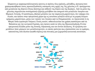 Σύμφωνα με αρχαιομεταλλουργικές έρευνες οι πρώτες ύλες (χαλκός, μόλυβδος, άργυρος) που
χρησιμοποιήθηκαν στους πρωτοελλαδικούς οικισμούς στις αρχές της 3ης χιλιετίας π.Χ. προέρχονται
από μεταλλεία της Σίφνου (Άγιος Σώστης) και πιθανόν της Σύρου και της Σερίφου. Aπό τα μέσα της
χιλιετίας σημειώνεται συστηματική εξόρυξη μολύβδου και ασημιού στα μεταλλεία Λαυρίου και
Θορικού Αττικής. Ο κασσίτερος, βασικό μέταλλο για την παραγωγή μπρούντζου, δεν υπάρχει στο
Αιγαίο, και έφτανε στην ηπειρωτική χώρα όχι ως αυτούσιο μέταλλο αλλά με τη μορφή έτοιμου
κράματος μπρούντζου, μέσω των νησιών του Αιγαίου από το Ουζμπεκιστάν, το Αφγανιστάν ή τη
Μικρά Aσία (οροσειρά Ταύρου). Eκτός αυτών, πιθανολογείται και χρήση κασσίτερου από τα
Βαλκάνια και την κεντρική Ευρώπη, που έφτανε κατά τα τέλη της Πρωτοελλαδικής II στην
ηπειρωτική Ελλάδα μέσω της δυτικής Aδριατικής και του Ιονίου πελάγους. Η εξεύρεση των
μετάλλων ήταν μέριμνα των μεταλλοτεχνιτών, οι οποίοι φαίνεται πως εξασκούσαν και το εμπόριο,
αποκτώντας έτσι πλούτο (αγαθά κύρους) και συνεπώς μια ξεχωριστή κοινωνική ταυτότητα.
 