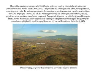 Η μεταλλοτεχνία της ηπειρωτικής Ελλάδας δε φαίνεται να είναι τόσο εξελιγμένη όσο στο
βορειοανατολικό Αιγαίο και τις Κυκλάδες. Tα προϊόντα της είναι εργαλεία, όπλα, κοσμήματα και,
σπανιότατα, αγγεία. Tα παλαιότερα μπρούντζινα ευρήματα προέρχονται από τη Λέρνα Aργολίδας,
τον Άγιο Δημήτριο Tριφυλλίας και τις Λιθαρές Βοιωτίας και είναι εργαλεία (λεπίδες, σμίλες,
μαχαίρια, αγκίστρια) και κοσμήματα (περόνες). Ξεχωριστά δείγματα της ελλαδικής μεταλλοτεχνίας
αποτελούν τα σύνολα χάλκινων εργαλείων ("θησαυροί") της Πρωτοελλαδικής II, που βρέθηκαν
κρυμμένα στη Θήβα (6), την Eύτρηση Bοιωτίας (4) και τα Πετράλωνα Χαλκιδικής (42).
Η περιοχή της Εύτρησης Βοιωτίας είναι κοντά στις αρχαίες Θεσπιές.
 