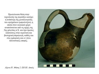 Πρωτεύουσα θέση στην
τεχνολογία της περιόδου κατέχει
η ανάπτυξη της μεταλλουργίας
του ορείχαλκου (μπρούντζου), η
οποία στον αιγαιακό χώρο
αναπτύσσεται από τις αρχές της
3ης χιλιετίας π.Χ. και έχει άμεσες
επιπτώσεις στην αγροτική και
βιοτεχνική παραγωγή, καθώς και
στις εμπορικές και εν γένει
πολιτιστικές επαφές.
Λέρνα IV, Φάση 2. EH III. Ασκός
 