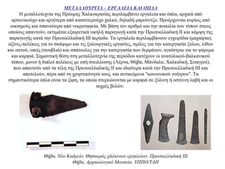 ΜΕΤΑΛΛΟΥΡΓΙΑ – ΕΡΓΑΛΕΙΑ ΚΑΙ ΟΠΛΑ
Η μεταλλοτεχνία της Πρώιμης Χαλκοκρατίας περιλαμβάνει εργαλεία και όπλα, αρχικά από
αρσενικούχο και αργότερα από κασσιτερούχο χαλκό, δηλαδή μπρούντζο. Προέρχονται κυρίως από
οικισμούς και σπανιότερα από νεκροταφεία. Με βάση τον αριθμό και την ποικιλία των τύπων στους
οποίους απαντούν, εκτιμάται εξαιρετικά υψηλή παραγωγή κατά την Πρωτοελλαδική ΙΙ και κάμψη της
παραγωγής κατά την Πρωτοελλαδική ΙΙΙ περίοδο. Τα εργαλεία περιλαμβάνουν εγχειρίδια (μαχαίρια),
αξίνες-πελέκεις για το σκάψιμο και τις ξυλουργικές εργασίες, σμίλες για την κατεργασία ξύλου, λίθου
και οστού, οπείς (σουβλιά) και σπάτουλες για την κατεργασία των δερμάτων, αγκίστρια για το ψάρεμα
και καρφιά. Σημαντική θέση στη μεταλλοτεχνία της περιόδου κατέχουν οι ανατολικού-βαλκανικού
τύπου, μονοί ή διπλοί πελέκεις με οπή στειλέωσης (Λέρνα, Θήβα, Μάνδαλο, Χαλκιδική, Σιταγροί),
που απαντούν από τα τέλη της Πρωτοελλαδικής ΙΙ και ιδιαίτερα κατά την Πρωτοελλαδική ΙΙΙ και
αποτελούν, πέρα από τη χρηστικότητά τους, και αντικείμενα "κοινωνικού γοήτρου". Τα
σημαντικότερα όπλα είναι τα ξίφη, τα οποία στερεώνονται με καρφιά σε ξύλινη ή οστέινη λαβή και οι
αιχμές βελών.
Θήβα, Nέο Kαδμείο. Θησαυρός χάλκινων εργαλείων. Πρωτοελλαδική ΙII.
Θήβα, Aρχαιολογικό Mουσείο. YΠΠO/TAΠ
 