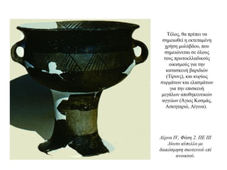 Τέλος, θα πρέπει να
σημειωθεί η εκτεταμένη
χρήση μολύβδου, που
σημειώνεται σε όλους
τους πρωτοελλαδικούς
οικισμούς για την
κατασκευή βαριδιών
(Τίρυνς), και κυρίως
συρμάτων και ελασμάτων
για την επισκευή
μεγάλων αποθηκευτικών
αγγείων (Άγιος Κοσμάς,
Ασκηταριό, Αίγινα).
Λέρνα IV, Φάση 2. ΠΕ III
Δίωτο κύπελλο με
διακόσμηση σκοτεινού επί
ανοικτού.
 