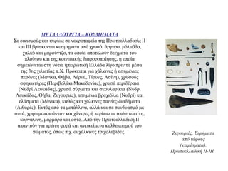 ΜΕΤΑΛΛΟΥΡΓΙΑ – ΚΟΣΜΗΜΑΤΑ
Σε οικισμούς και κυρίως σε νεκροταφεία της Πρωτοελλαδικής ΙΙ
και ΙΙΙ βρίσκονται κοσμήματα από χρυσό, άργυρο, μόλυβδο,
χαλκό και μπρούντζο, τα οποία αποτελούν δείγματα του
πλούτου και της κοινωνικής διαφοροποίησης, η οποία
σημειώνεται στη νότια ηπειρωτική Ελλάδα λίγο πριν τα μέσα
της 3ης χιλιετίας π.Χ. Πρόκειται για χάλκινες ή ασημένιες
περόνες (Μάνικα, Θήβα, Λέρνα, Τίρυνς, Ασίνη), χρυσούς
σφηκωτήρες (Περιβολάκι Μακεδονίας), χρυσά περιδέραια
(Νυδρί Λευκάδας), χρυσά σύρματα και σκουλαρίκια (Νυδρί
Λευκάδας, Θήβα, Ζυγουριές), ασημένια βραχιόλια (Νυδρί) και
ελάσματα (Μάνικα), καθώς και χάλκινες ταινίες-διαδήματα
(Λιθαρές). Εκτός από τα μετάλλινα, αλλά και σε συνδυασμό με
αυτά, χρησιμοποιούνταν και χάντρες ή περίπαπτα από στεατίτη,
κορναλίνη, μάρμαρο και οστό. Από την Πρωτοελλαδική ΙΙ
απαντούν για πρώτη φορά και αντικείμενα καλλωπισμού του
σώματος, όπως π.χ. οι χάλκινες τριχολαβίδες. Zυγουριές. Eυρήματα
από τάφους
(κτερίσματα).
Πρωτοελλαδική II-III.
 