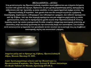ΜΕΤΑΛΛΟΥΡΓΙΑ – ΑΓΓΕΙΑ
Στη μεταλλοτεχνία της Πρωτοελλαδικής περιόδου περιλαμβάνονται και ελάχιστα δείγματα
αγγείων από χρυσό και άργυρο. Πρόκειται για μια χρυσή ραμφόστομη φιάλη, προερχόμενη
πιθανότατα από την Αργολίδα, η οποία αποδίδει το πιο χαρακτηριστικό σχήμα αγγείου της
Πρωτοελλαδικής ΙΙ περιόδου. Από χρυσό είναι και δύο ανοιχτά αγγεία με εγχάρακτη
διακόσμηση, παράλληλων, ευθύγραμμων και τεθλασμένων γραμμών, που πιθανόν προέρχονται
από την Εύβοια. Από την ίδια περιοχή προέρχεται και μια ασημένια ρηχή φιάλη, η οποία
χρονολογείται, όπως και τα προηγούμενα χρυσά αγγεία στην Πρωτοελλαδική ΙΙ. Είναι η
περίοδος κατά την οποία η ηπειρωτική Ελλάδα γνωρίζει υπέρμετρη οικονομική ανάπτυξη, με
επιπτώσεις στην πολιτική οργάνωση και την κοινωνική δομή των κοινοτήτων. Στο πλαίσιο
αυτό αιτιολογείται η παρουσία των μοναδικών αυτών αγγείων και η κατοχή τους ως συμβόλων
οικονομικής ισχύος και κοινωνικού γοήτρου.
Aσημένια φιάλη από το θησαυρό της Εύβοιας. Πρωτοελλαδική II.
Aθήνα, Mουσείο Mπενάκη ΓΕ 2050 .
Δεξιά: Χρυσό ραμφόστομο κύπελλο από την Πελοπόννησο (;).
Πρωτοελλαδική ΙΙ περίοδος. Νέα Υόρκη, Συλλογή M. Wiener (παλαιότερα
στο Bezale National Art Museum, Ιερουσαλήμ ΒΝΑΜ 2).
 