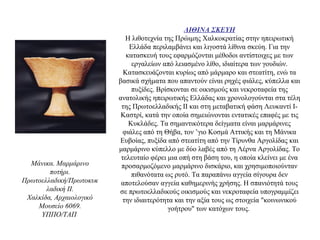 ΛΙΘΙΝΑ ΣΚΕΥΗ
Η λιθοτεχνία της Πρώιμης Χαλκοκρατίας στην ηπειρωτική
Ελλάδα περιλαμβάνει και λιγοστά λίθινα σκεύη. Για την
κατασκευή τους εφαρμόζονται μέθοδοι αντίστοιχες με των
εργαλείων από λειασμένο λίθο, ιδιαίτερα των γουδιών.
Κατασκευάζονται κυρίως από μάρμαρο και στεατίτη, ενώ τα
βασικά σχήματα που απαντούν είναι ρηχές φιάλες, κύπελλα και
πυξίδες. Βρίσκονται σε οικισμούς και νεκροταφεία της
ανατολικής ηπειρωτικής Ελλάδας και χρονολογούνται στα τέλη
της Πρωτοελλαδικής ΙΙ και στη μεταβατική φάση Λευκαντί Ι-
Καστρί, κατά την οποία σημειώνονται εντατικές επαφές με τις
Κυκλάδες. Τα σημαντικότερα δείγματα είναι μαρμάρινες
φιάλες από τη Θήβα, τον ’γιο Κοσμά Αττικής και τη Μάνικα
Ευβοίας, πυξίδα από στεατίτη από την Τίρυνθα Αργολίδας και
μαρμάρινο κύπελλο με δύο λαβές από τη Λέρνα Αργολίδας. Το
τελευταίο φέρει μια οπή στη βάση του, η οποία κλείνει με ένα
προσαρμοζόμενο μαρμάρινο δισκάριο, και χρησιμοποιούνταν
πιθανότατα ως ρυτό. Τα παραπάνω αγγεία σίγουρα δεν
αποτελούσαν αγγεία καθημερινής χρήσης. Η σπανιότητά τους
σε πρωτοελλαδικούς οικισμούς και νεκροταφεία υπογραμμίζει
την ιδιαιτερότητα και την αξία τους ως στοιχεία "κοινωνικού
γοήτρου" των κατόχων τους.
Mάνικα. Mαρμάρινο
ποτήρι.
Πρωτοελλαδική/Πρωτοκυκ
λαδική II.
Xαλκίδα, Aρχαιολογικό
Mουσείο 6069.
YΠΠO/TAΠ
 