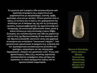 Τα εργαλεία από λειασμένο λίθο κατασκευάζονται από
σχιστώδη πετρώματα (π.χ. σερπεντίνες) και
μορφοποιούνται με σφυροκόπημα, λείανση, τριβή,
πριόνισμα, αλλά και με τρυπάνι. Τέτοια εργαλεία είναι οι
αξίνες, οι πελέκεις και οι σμίλες, που χρησιμοποιούνται
αντίστοιχα για το σκάψιμο της γης και τις ξυλουργικές
εργασίες, συμπεριλαμβανομένης της αρχιτεκτονικής και
ναυπηγικής. Οι ανατολικού-βαλκανικού τύπου, μονοί ή
διπλοί πελέκεις με οπή στειλέωσης (Λέρνα, Θήβα,
Σιταγροί), που κατασκευάζονται από λίθο και μπρούντζο
από τα τέλη της Πρωτοελλαδικής ΙΙ και ιδιαίτερα κατά
την Πρωτοελλαδική ΙΙΙ, αποτελούν εκτός από χρηστικά
αντικείμενα και αντικείμενα "κοινωνικού γοήτρου". Από
κρυσταλλικά, ηφαιστειακά πετρώματα (π.χ. ανδεσίτη από
τον Αργοσαρωνικό) κατασκευάζονται μυλόλιθοι και
τριπτήρες, απαραίτητοι για την επεξεργασία
δημητριακών, οσπρίων και χρωστικών υλών. Τέλος, από
ημιπολύτιμους λίθους (π.χ. στεατίτη, κορναλίνη)
κατασκευάζονται κοσμήματα, όπως χάντρες και
περίπαπτα, τα οποία προέρχονται κυρίως από τα
πρωτοελλαδικά νεκροταφεία.
Kριτσανά Xαλκιδικής.
Λίθινος πέλεκυς.
Πρώιμη
Χαλκοκρατία.
Θεσσαλονίκη,
Aρχαιολογικό
Mουσείο 4573.
YΠΠO/TAΠ.
 