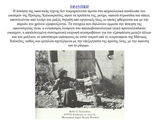 ΥΦΑΝΤΙΚΗ
Η άσκηση της υφαντικής τέχνης δεν τεκμηριώνεται άμεσα στα αρχαιολογικά κατάλοιπα των
οικισμών της Πρώιμης Χαλκοκρατίας, αφού τα προϊόντα της, ρούχα, υφαντά στρωσίδια και σάκοι,
αποτελούνται από λινάρι και μαλλί, δηλαδή από οργανικές ύλες, οι οποίες φθείρονται και με την
πάροδο του χρόνου εξαφανίζονται. Τα στοιχεία που δηλώνουν έμμεσα την άσκηση της
υφαντουργίας είναι: ο εντοπισμός λιναριού στο παλαιοβοτανολογικό υλικό πρωτοελλαδικών
οικισμών, η αποδεδειγμένη συστηματική εκτροφή αιγοπροβάτων για την εξασφάλιση μεταξύ άλλων
και του μαλλιού, το αποτύπωμα υφάσματος σε οστό νεκρού από το νεκροταφείο της Μάνικας
Χαλκίδας, καθώς και εργαλεία σχετιζόμενα με την επεξεργασία της πρώτης ύλης, με την ύφανση
και το ράψιμο.
 