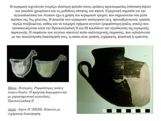 Η κεραμική τεχνολογία γνωρίζει ιδιαίτερη πρόοδο στους τρόπους προετοιμασίας (σύσταση πηλών
και γαιωδών χρωμάτων) και τις μεθόδους όπτησης του πηλού. Εξαιρετική σημασία για την
αγγειοπλαστική του Αιγαίου έχει η χρήση του κεραμικού τροχού, που σημειώνεται στα μέσα
περίπου της 3ης χιλιετίας. Η ποικιλία των κεραμικών κατηγοριών (π.χ. πρωτοβερνικωτά, γραπτά,
γκρίζα στιλβωμένα), καθώς και τα τολμηρά σχήματα αγγείων (ραμφόστομη φιάλη, ασκός) που
κατασκευάζονται κατά την Πρωτοελλαδική ΙΙ και III προδίδουν την εξειδίκευση της κεραμικής
παραγωγής. H επιφάνεια των αγγείων αποτελεί πεδίο καλλιτεχνικής έκφρασης, που εκδηλώνεται
με την ποικιλότροπη διακόσμησή τους, η οποία είναι γραπτή, εγχάρακτη, πλαστική ή εμπίεστη.
Πάνω: Zυγουριές. Pαμφόστομες φιάλες
(sauce-boats). H πρόχυση διαμορφώνεται
με χαρακτηριστικά αιγοειδούς.
Πρωτοελλαδική II.
Δεξιά: Λέρνα IV (ΠΕΙΙΙ). Κύπελλο με
εγχάρακτη διακόσμηση.
 