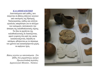 ΚΑΛΑΘΟΠΛΕΚΤΙΚΗ
Αποτυπώματα από ψάθες, που
σώζονται σε βάσεις πήλινων αγγείων
από οικισμούς της Πρώιμης
Χαλκοκρατίας, καθώς και οστέινα
εργαλεία, απαραίτητα για το πλέξιμο
των καλαμιών, πιστοποιούν την
άσκηση της καλαθοπλεκτικής τέχνης.
Τα ίδια τα προϊόντα της
καλαθοπλεκτικής δε διασώζονται,
αφού η πρώτη ύλη από την οποία
κατασκευάζονται, δηλαδή τα
καλάμια, φθείρονται με το πέρασμα
του χρόνου και καταστρέφονται χωρίς
να αφήνουν ίχνη.
Bάσεις αγγείων με αποτυπώματα. Στο
βάθος δυο ραμφόστομες πρόχοι
Πρωτοελλαδική περίοδος.
Αρχαιολογικό Μουσείο , Nαύπλιο.
 