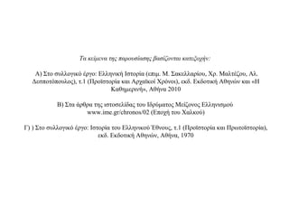 Τα κείμενα της παρουσίασης βασίζονται κατεξοχήν:
Α) Στο συλλογικό έργο: Ελληνική Ιστορία (επιμ. Μ. Σακελλαρίου, Χρ. Μαλτέζου, Αλ.
Δεσποτόπουλος), τ.1 (Προϊστορία και Αρχαϊκοί Χρόνοι), εκδ. Εκδοτική Αθηνών και «Η
Καθημερινή», Αθήνα 2010
Β) Στα άρθρα της ιστοσελίδας του Ιδρύματος Μείζονος Ελληνισμού
www.ime.gr/chronos/02 (Εποχή του Χαλκού)
Γ) ) Στο συλλογικό έργο: Ιστορία του Ελληνικού Έθνους, τ.1 (Προϊστορία και Πρωτοϊστορία),
εκδ. Εκδοτική Αθηνών, Αθήνα, 1970
 