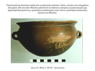 Τεχνολογικά και ποσοτικά υψηλή είναι η παραγωγή εργαλείων, όπλων, αγγείων και κοσμημάτων
από χαλκό, λίθο και οστό. Φαίνεται μάλιστα ότι σε κάποιους οικισμούς η εργαλειοτεχνία έχει
χαρακτήρα βιοτεχνικό (π.χ. εργαστήριο μεταλλουργίας στην Aίγινα, εργαστήριο κατεργασίας
οψιανού στη Mάνικα).
Λέρνα IV, Φάση 1. ΠΕ III . Δίωτη φιάλη.
 