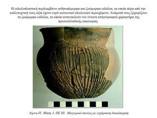 Η ειδωλοπλαστική περιλαμβάνει ανθρωπόμορφα και ζωόμορφα ειδώλια, τα οποία πέρα από την
καλλιτεχνική τους αξία έχουν ευρύ κοινωνικό-ιδεολογικό περιεχόμενο. Aνάμεσά τους ξεχωρίζουν
τα ζωόμορφα ειδώλια, τα οποία αντανακλούν τον έντονα κτηνοτροφικό χαρακτήρα της
πρωτοελλαδικής οικονομίας
Λέρνα IV, Φάση 3. ΠΕ III . Μαγειρικό σκεύος με εγχάρακτη διακόσμηση.
 