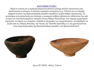 ΚΕΡΑΜΙΚΗ ΓΕΝΙΚΑ
Παρά το γεγονός ότι η κεραμική παραγωγή αποτελεί μέλημα πολλών οικογενειών μιας
προϊστορικής κοινότητας, οι ποικίλες κεραμικές κατηγορίες (π.χ. Urfirnis) και τα τολμηρά
σχήματα αγγείων της Πρωτοελλαδικής περιόδου προδίδουν μεγάλο βαθμό εξειδίκευσης. Τα
εργαστήρια αγγειοπλαστικής και ιδιαίτερα οι κεραμικοί κλίβανοι βρίσκονταν πιθανότατα έξω από
τα όρια των πυκνοκατοικημένων οικισμών (Άγιος Mάμας Χαλκιδικής). Την ύπαρξη εργαστηρίων
μαρτυρούν τα σημεία των κεραμέων, δηλαδή οι υπογραφές των κεραμοπλαστών, που βρέθηκαν σε
αγγεία από τις Λιθαρές Βοιωτίας, την Αίγινα, την Τίρυνθα Αργολίδας κ.α. και χρονολογούνται
στην ακμαιότερη φάση της Πρωτοελλαδικής περιόδου, την Πρωτοελλαδική ΙΙ.
Λέρνα III. EΠΕII . Φιάλες Urfirnis
 