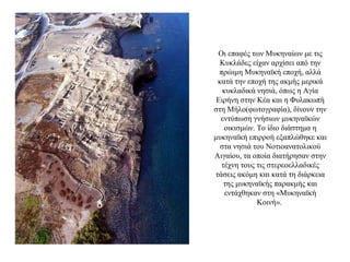 Οι επαφές των Μυκηναίων με τις
Κυκλάδες είχαν αρχίσει από την
πρώιμη Μυκηναϊκή εποχή, αλλά
κατά την εποχή της ακμής μερικά
κυκλαδικά νησιά, όπως η Αγία
Ειρήνη στην Κέα και η Φυλακωπή
στη Μήλο(φωτογραφία), δίνουν την
εντύπωση γνήσιων μυκηναϊκών
οικισμών. Το ίδιο διάστημα η
μυκηναϊκή επιρροή εξαπλώθηκε και
στα νησιά του Νοτιοανατολικού
Αιγαίου, τα οποία διατήρησαν στην
τέχνη τους τις στερεοελλαδικές
τάσεις ακόμη και κατά τη διάρκεια
της μυκηναϊκής παρακμής και
εντάχθηκαν στη «Μυκηναϊκή
Κοινή».
 