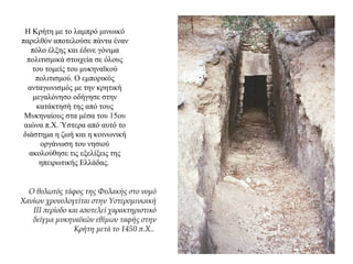 Η Κρήτη με το λαμπρό μινωικό
παρελθόν αποτελούσε πάντα έναν
πόλο έλξης και έδινε γόνιμα
πολιτισμικά στοιχεία σε όλους
του τομείς του μυκηναϊκού
πολιτισμού. Ο εμπορικός
ανταγωνισμός με την κρητική
μεγαλόνησο οδήγησε στην
κατάκτησή της από τους
Μυκηναίους στα μέσα του 15ου
αιώνα π.Χ. Ύστερα από αυτό το
διάστημα η ζωή και η κοινωνική
οργάνωση του νησιού
ακολούθησε τις εξελίξεις της
ηπειρωτικής Ελλάδας.
Ο θολωτός τάφος της Φυλακής στο νομό
Χανίων χρονολογείται στην Υστερομινωική
III περίοδο και αποτελεί χαρακτηριστικό
δείγμα μυκηναϊκών εθίμων ταφής στην
Κρήτη μετά το 1450 π.Χ..
 